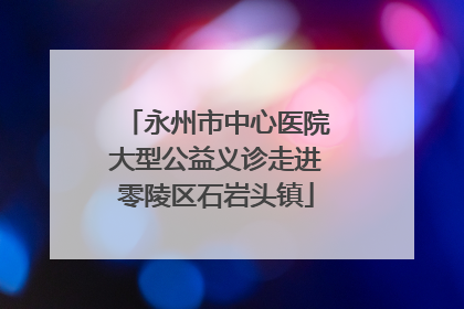 永州市中心医院大型公益义诊走进零陵区石岩头镇