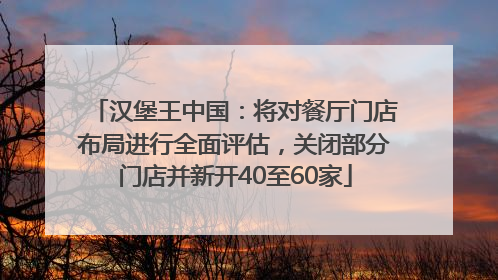 汉堡王中国：将对餐厅门店布局进行全面评估，关闭部分门店并新开40至60家