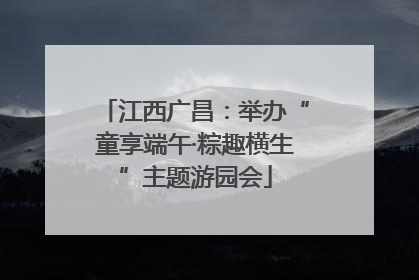 江西广昌：举办“童享端午·粽趣横生”主题游园会
