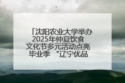 沈阳农业大学举办2025年仲夏饮食文化节多元活动点亮毕业季 “辽宁优品”进校园首站启动