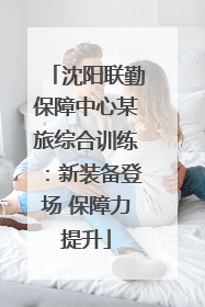 沈阳联勤保障中心某旅综合训练：新装备登场 保障力提升