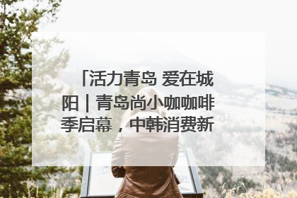 活力青岛 爱在城阳｜青岛尚小咖咖啡季启幕，中韩消费新场景点燃夏日热情