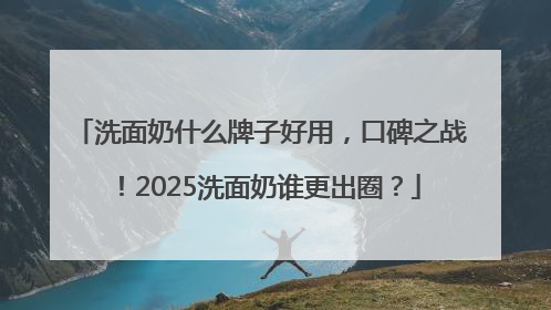 洗面奶什么牌子好用，口碑之战！2025洗面奶谁更出圈？