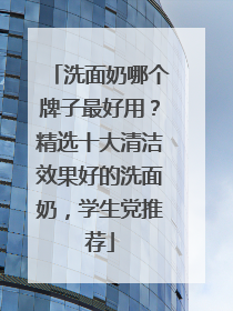 洗面奶哪个牌子最好用？精选十大清洁效果好的洗面奶，学生党推荐