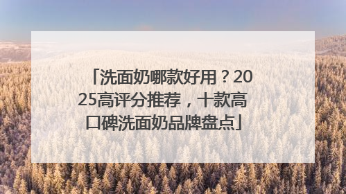 洗面奶哪款好用？2025高评分推荐，十款高口碑洗面奶品牌盘点