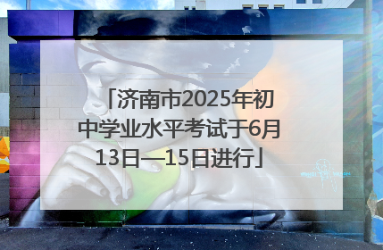 济南市2025年初中学业水平考试于6月13日—15日进行