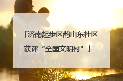 济南起步区鹊山东社区获评“全国文明村”