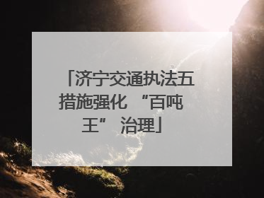 济宁交通执法五措施强化 “百吨王” 治理