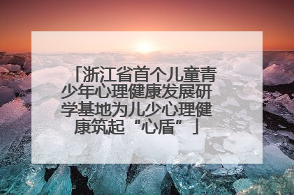 浙江省首个儿童青少年心理健康发展研学基地为儿少心理健康筑起“心盾”