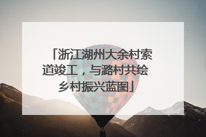 浙江湖州大余村索道竣工，与潞村共绘乡村振兴蓝图