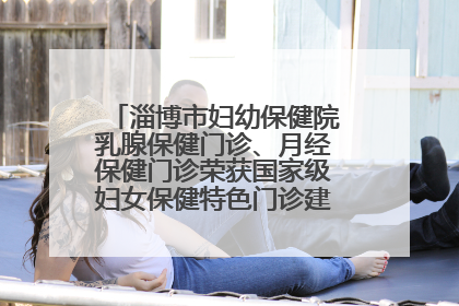 淄博市妇幼保健院乳腺保健门诊、月经保健门诊荣获国家级妇女保健特色门诊建设单位荣誉称号