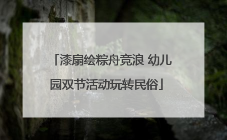 漆扇绘粽舟竞浪 幼儿园双节活动玩转民俗