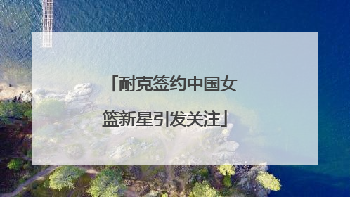 耐克签约中国女篮新星引发关注