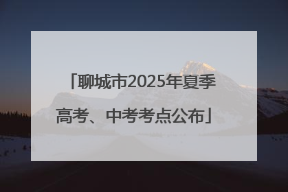 聊城市2025年夏季高考、中考考点公布