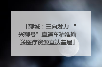 聊城：三向发力 “兴聊号”直通车精准输送医疗资源直达基层