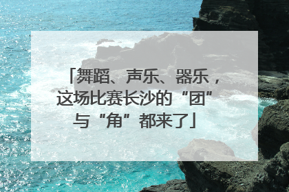 舞蹈、声乐、器乐，这场比赛长沙的“团”与“角”都来了