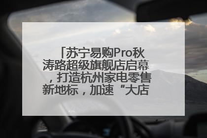 苏宁易购Pro秋涛路超级旗舰店启幕，打造杭州家电零售新地标，加速“大店攻略”全省布局