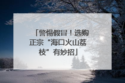 警惕假冒！选购正宗“海口火山荔枝”有妙招