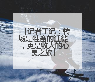 记者手记：转场是牲畜的迁徙，更是牧人的心灵之旅