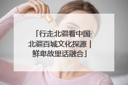 行走北疆看中国·北疆百城文化探源｜鲜卑故里话融合