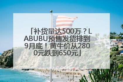 补货量达500万？LABUBU预售发货排到9月底！黄牛价从2800元跌到650元