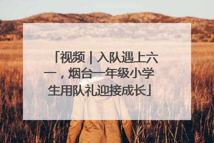 视频｜入队遇上六一，烟台一年级小学生用队礼迎接成长