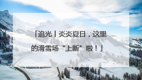 追光丨炎炎夏日，这里的滑雪场“上新”啦！