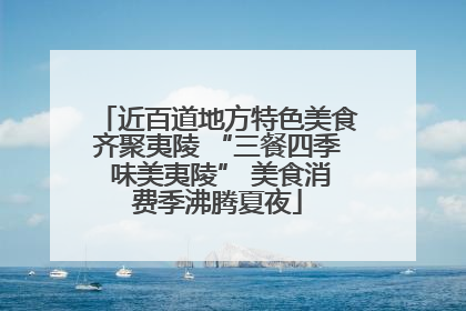 近百道地方特色美食齐聚夷陵 “三餐四季 味美夷陵” 美食消费季沸腾夏夜