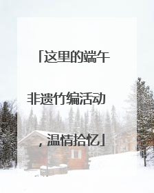 这里的端午非遗竹编活动，温情拾忆