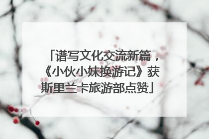 谱写文化交流新篇，《小伙小妹换游记》获斯里兰卡旅游部点赞