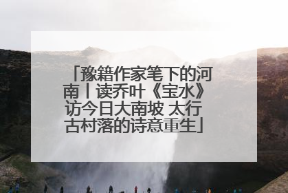豫籍作家笔下的河南丨读乔叶《宝水》访今日大南坡 太行古村落的诗意重生