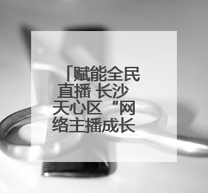 赋能全民直播 长沙天心区“网络主播成长营”新手季助力技能与信心齐飞