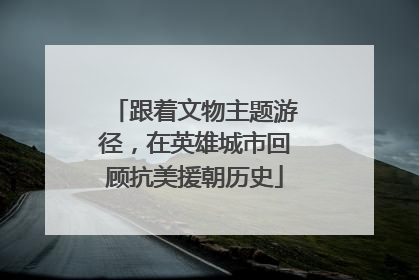 跟着文物主题游径，在英雄城市回顾抗美援朝历史