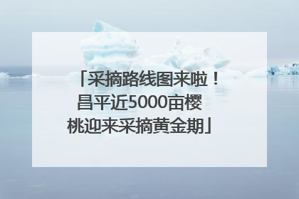 采摘路线图来啦！昌平近5000亩樱桃迎来采摘黄金期