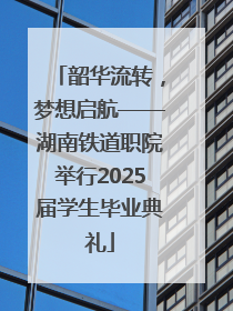 韶华流转，梦想启航——湖南铁道职院举行2025届学生毕业典礼