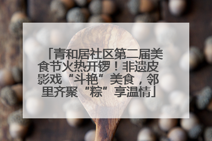 青和居社区第二届美食节火热开锣！非遗皮影戏“斗艳”美食，邻里齐聚“粽”享温情
