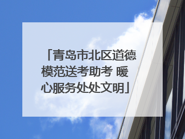 青岛市北区道德模范送考助考 暖心服务处处文明
