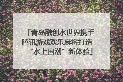 青岛融创水世界携手腾讯游戏欢乐麻将打造“水上国潮”新体验