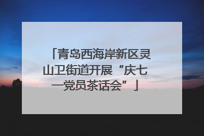 青岛西海岸新区灵山卫街道开展“庆七一党员茶话会”