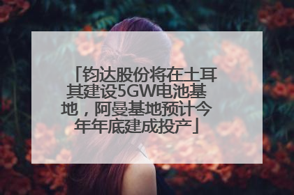 钧达股份将在土耳其建设5GW电池基地，阿曼基地预计今年年底建成投产