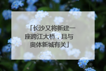 长沙又将新建一座跨江大桥，且与奥体新城有关