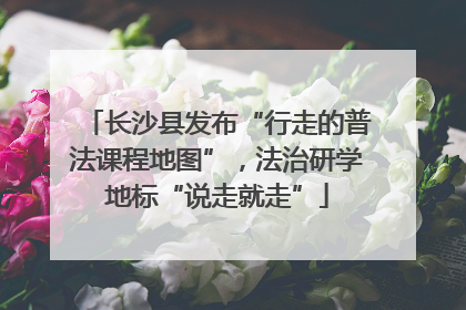 长沙县发布“行走的普法课程地图”，法治研学地标“说走就走”
