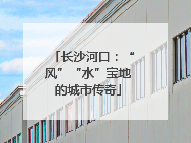 长沙河口：“风”“水”宝地的城市传奇