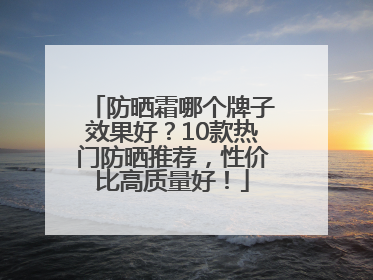 防晒霜哪个牌子效果好？10款热门防晒推荐，性价比高质量好！