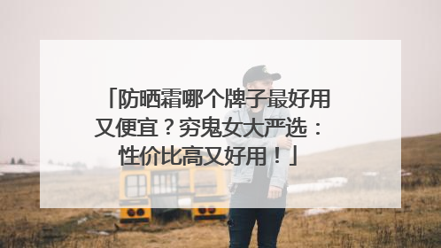 防晒霜哪个牌子最好用又便宜？穷鬼女大严选：性价比高又好用！