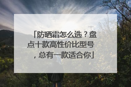 防晒霜怎么选？盘点十款高性价比型号，总有一款适合你