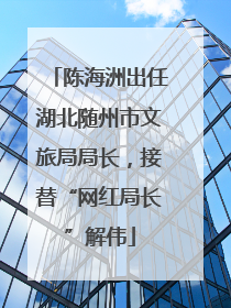 陈海洲出任湖北随州市文旅局局长，接替“网红局长”解伟