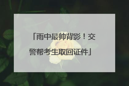 雨中最帅背影！交警帮考生取回证件