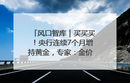 风口智库｜买买买！央行连续7个月增持黄金，专家：金价或仍易涨难跌