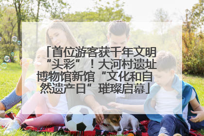 首位游客获千年文明“头彩”！大河村遗址博物馆新馆“文化和自然遗产日”璀璨启幕
